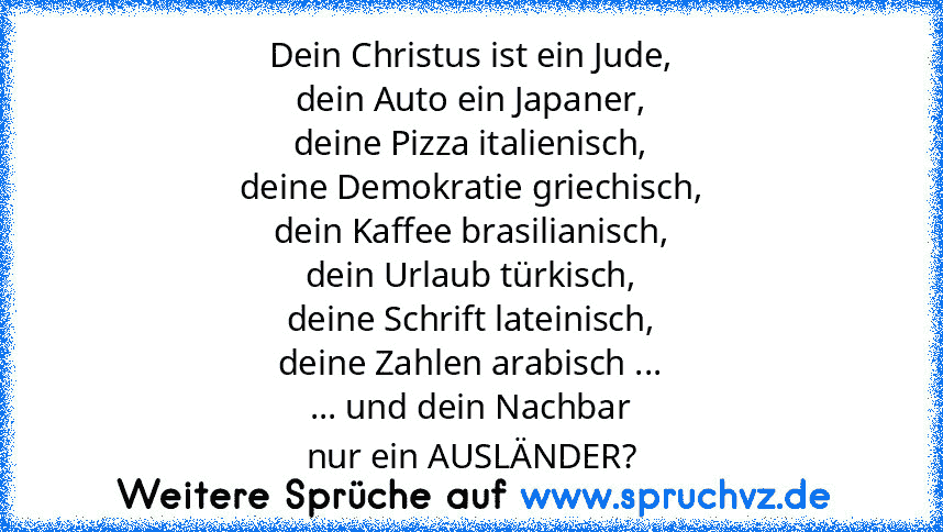 Dein Christus ist ein Jude,
dein Auto ein Japaner,
deine Pizza italienisch,
deine Demokratie griechisch,
dein Kaffee brasilianisch,
dein Urlaub türkisch,
deine Schrift lateinisch,
deine Zahlen arabisch ...
... und dein Nachbar
nur ein AUSLÄNDER?