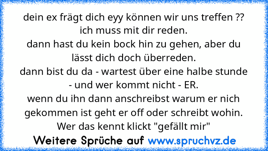 dein ex frägt dich eyy können wir uns treffen ??
ich muss mit dir reden.
dann hast du kein bock hin zu gehen, aber du lässt dich doch überreden.
dann bist du da - wartest über eine halbe stunde - und wer kommt nicht - ER.
wenn du ihn dann anschreibst warum er nich gekommen ist geht er off oder schreibt wohin.
Wer das kennt klickt "gefällt mir"