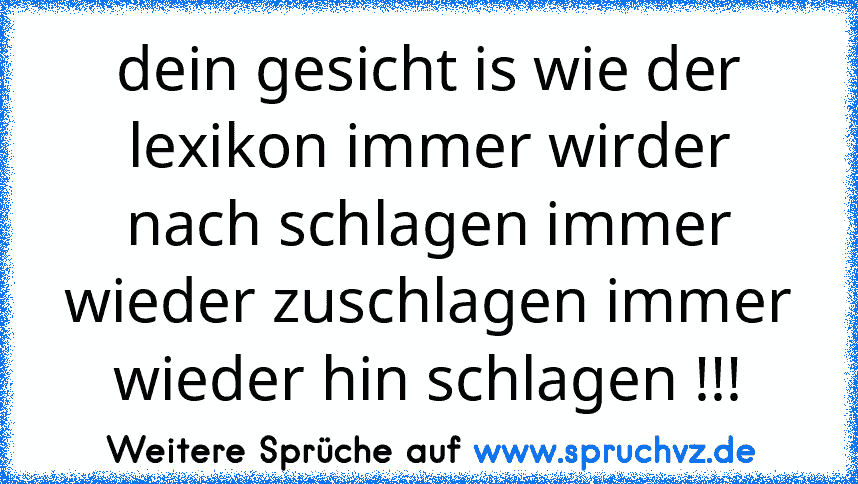 dein gesicht is wie der lexikon immer wirder nach schlagen immer wieder zuschlagen immer wieder hin schlagen !!!