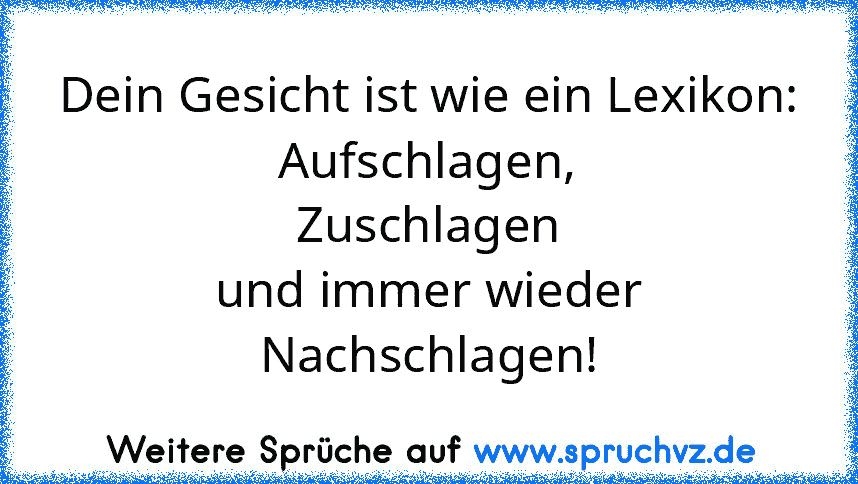 Dein Gesicht ist wie ein Lexikon:
Aufschlagen,
Zuschlagen
und immer wieder
Nachschlagen!