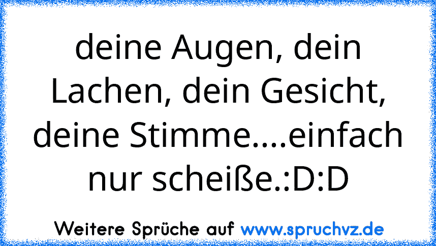 deine Augen, dein Lachen, dein Gesicht, deine Stimme....einfach nur scheiße.:D:D