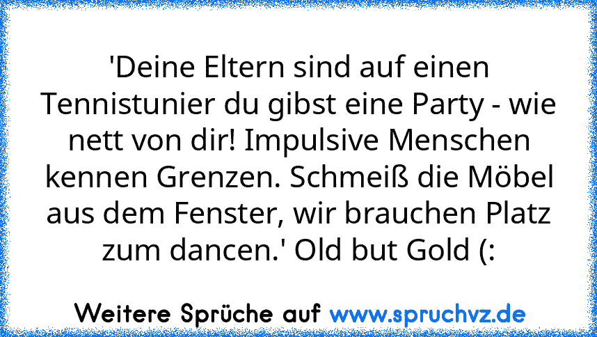 'Deine Eltern sind auf einen Tennistunier du gibst eine Party - wie nett von dir! Impulsive Menschen kennen Grenzen. Schmeiß die Möbel aus dem Fenster, wir brauchen Platz zum dancen.' Old but Gold (: