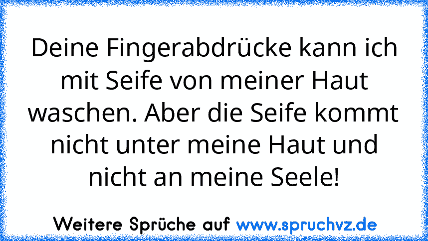 Deine Fingerabdrücke kann ich mit Seife von meiner Haut waschen. Aber die Seife kommt nicht unter meine Haut und nicht an meine Seele!