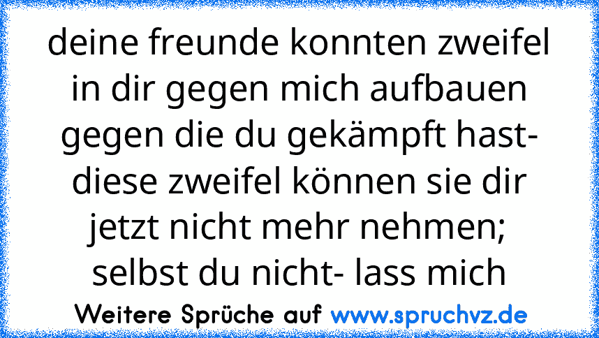 deine freunde konnten zweifel in dir gegen mich aufbauen gegen die du gekämpft hast- diese zweifel können sie dir jetzt nicht mehr nehmen; selbst du nicht- lass mich