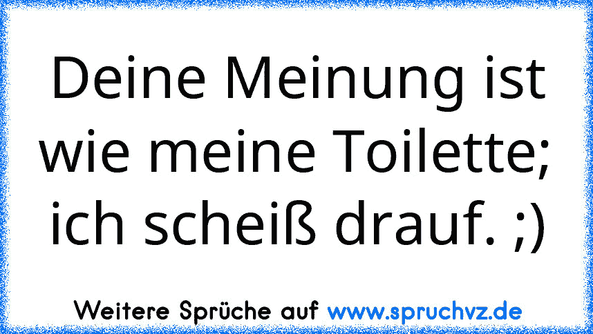 Deine Meinung ist wie meine Toilette; ich scheiß drauf. ;)