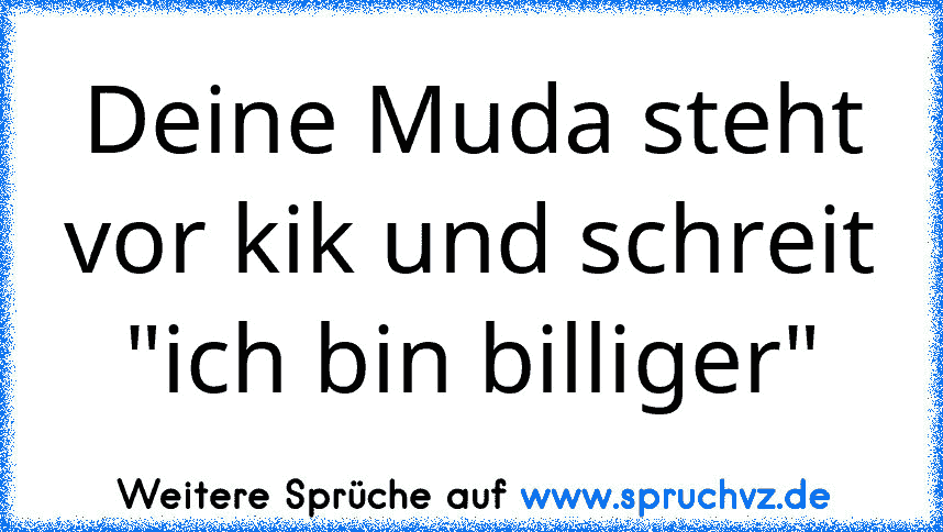 Deine Muda steht vor kik und schreit "ich bin billiger"