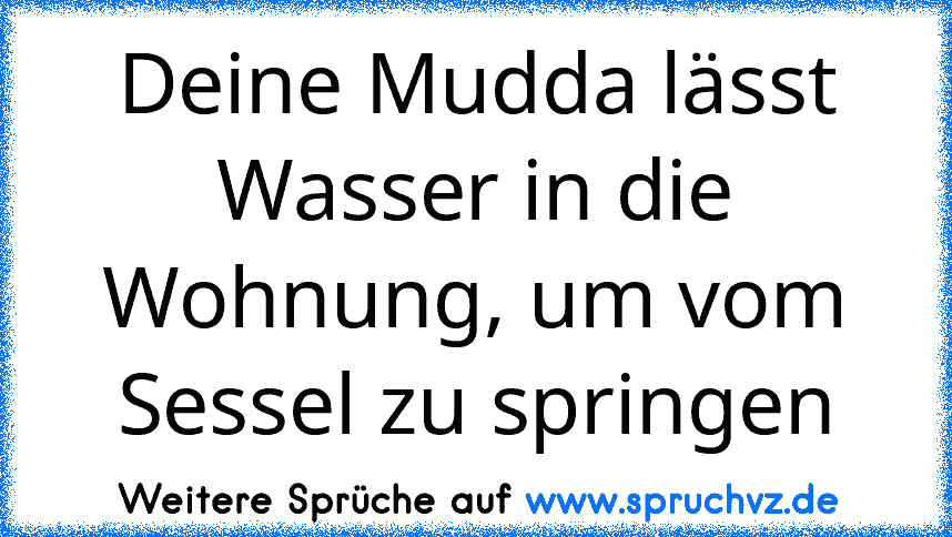 Deine Mudda lässt Wasser in die Wohnung, um vom Sessel zu springen