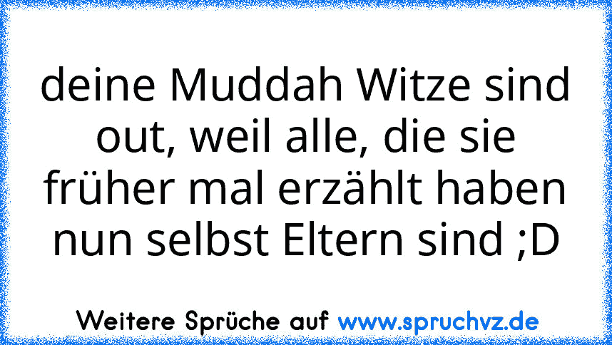 deine Muddah Witze sind out, weil alle, die sie früher mal erzählt haben nun selbst Eltern sind ;D