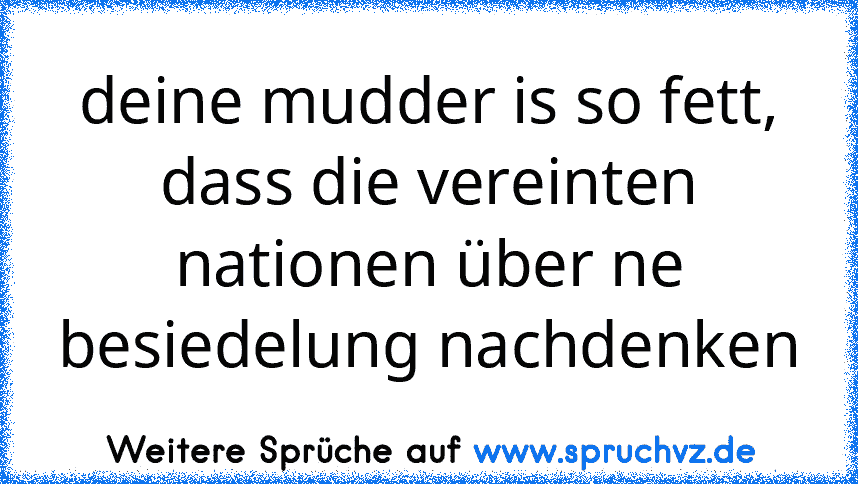 deine mudder is so fett, dass die vereinten nationen über ne besiedelung nachdenken