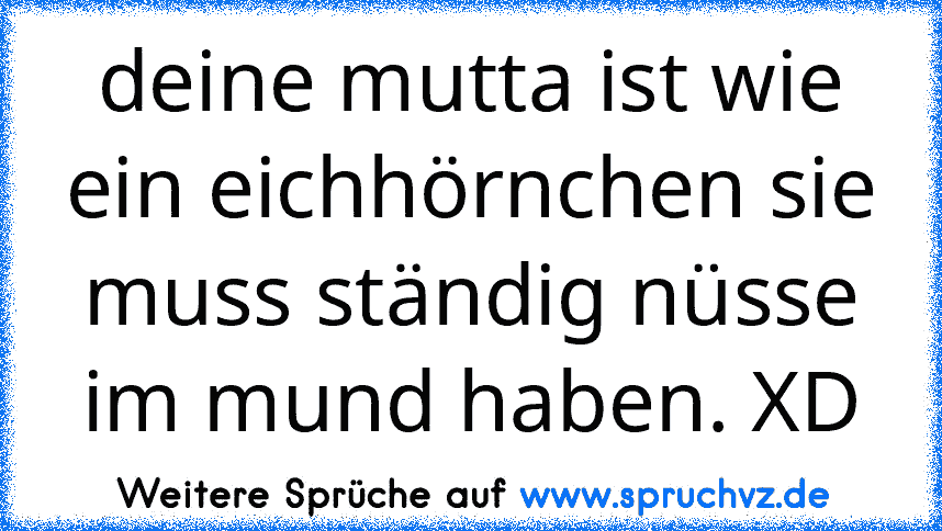 deine mutta ist wie ein eichhörnchen sie muss ständig nüsse im mund haben. XD