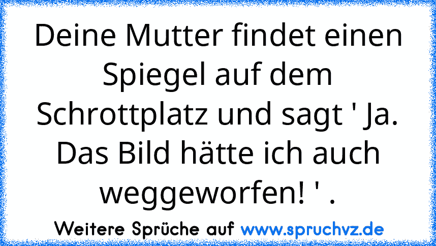 Deine Mutter findet einen Spiegel auf dem Schrottplatz und sagt ' Ja. Das Bild hätte ich auch weggeworfen! ' .