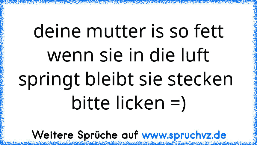 deine mutter is so fett wenn sie in die luft springt bleibt sie stecken 
bitte licken =)