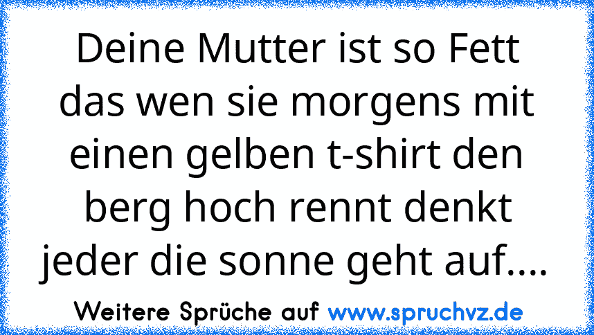 Deine Mutter ist so Fett das wen sie morgens mit einen gelben t-shirt den berg hoch rennt denkt jeder die sonne geht auf....