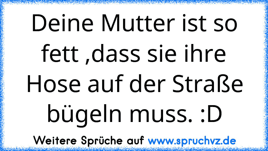 Deine Mutter ist so fett ,dass sie ihre Hose auf der Straße bügeln muss. :D