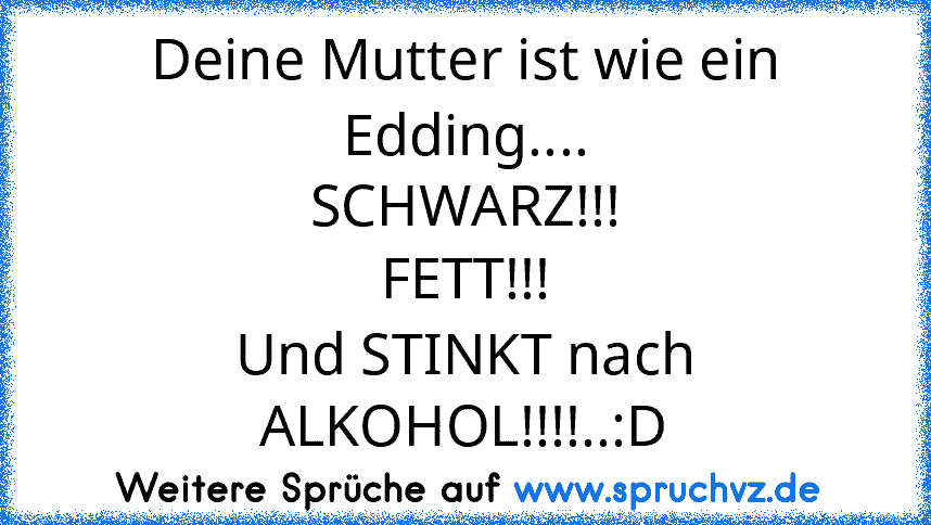 Deine Mutter ist wie ein Edding....
SCHWARZ!!!
FETT!!!
Und STINKT nach ALKOHOL!!!!..:D