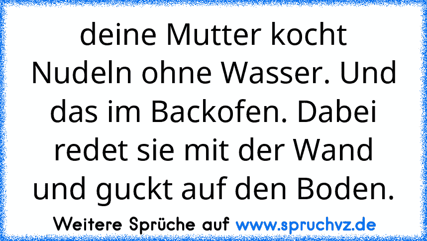 deine Mutter kocht Nudeln ohne Wasser. Und das im Backofen. Dabei redet sie mit der Wand und guckt auf den Boden.