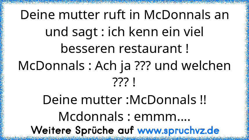 Deine mutter ruft in McDonnals an und sagt : ich kenn ein viel besseren restaurant !
McDonnals : Ach ja ??? und welchen ??? !
Deine mutter :McDonnals !!
Mcdonnals : emmm....