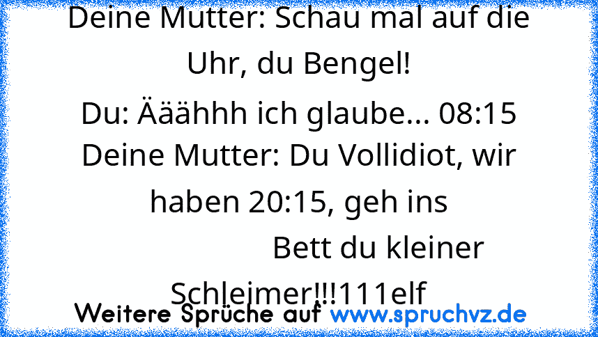 Deine Mutter: Schau mal auf die Uhr, du Bengel!
Du: Ääähhh ich glaube... 08:15
Deine Mutter: Du Vollidiot, wir haben 20:15, geh ins
                    Bett du kleiner Schleimer!!!111elf