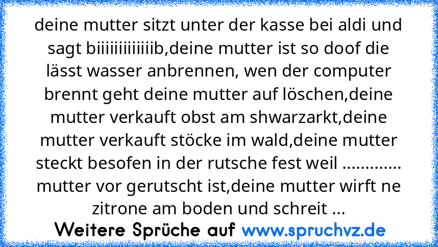 deine mutter sitzt unter der kasse bei aldi und sagt biiiiiiiiiiiiib,deine mutter ist so doof die lässt wasser anbrennen, wen der computer brennt geht deine mutter auf löschen,deine mutter verkauft obst am shwarzarkt,deine mutter verkauft stöcke im wald,deine mutter steckt besofen in der rutsche fest weil ............. mutter vor gerutscht ist,deine mutter wirft ne zitrone am boden und schreit ...