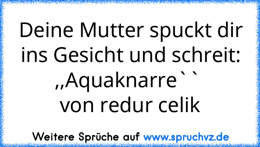 Deine Mutter spuckt dir ins Gesicht und schreit: ,,Aquaknarre`` 
von redur celik