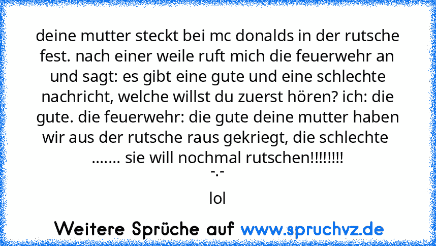 deine mutter steckt bei mc donalds in der rutsche fest. nach einer weile ruft mich die feuerwehr an und sagt: es gibt eine gute und eine schlechte nachricht, welche willst du zuerst hören? ich: die gute. die feuerwehr: die gute deine mutter haben wir aus der rutsche raus gekriegt, die schlechte  ....... sie will nochmal rutschen!!!!!!!!
-.-
lol