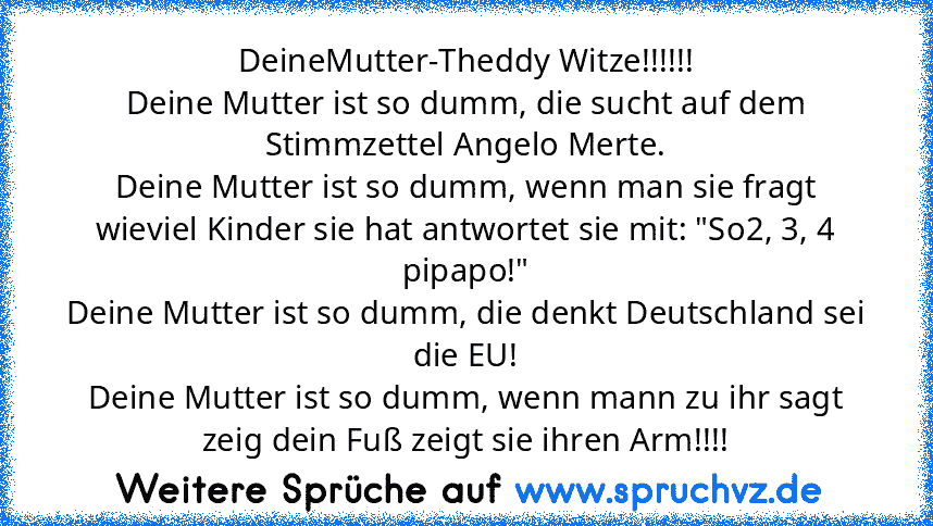 DeineMutter-Theddy Witze!!!!!!
Deine Mutter ist so dumm, die sucht auf dem Stimmzettel Angelo Merte.
Deine Mutter ist so dumm, wenn man sie fragt wieviel Kinder sie hat antwortet sie mit: "So2, 3, 4 pipapo!"
Deine Mutter ist so dumm, die denkt Deutschland sei die EU!
Deine Mutter ist so dumm, wenn mann zu ihr sagt zeig dein Fuß zeigt sie ihren Arm!!!!