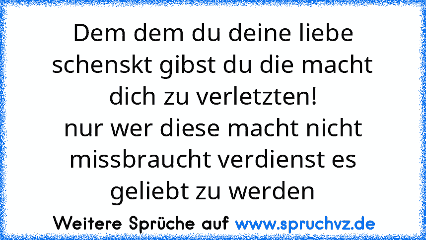 Dem dem du deine liebe schenskt gibst du die macht dich zu verletzten!
nur wer diese macht nicht missbraucht verdienst es geliebt zu werden