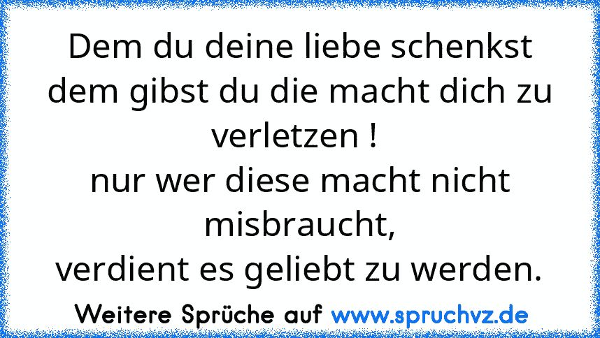 Dem du deine liebe schenkst
dem gibst du die macht dich zu verletzen ! 
nur wer diese macht nicht misbraucht,
verdient es geliebt zu werden.