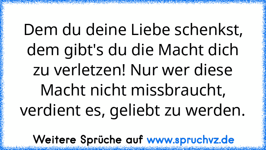 Dem du deine Liebe schenkst, dem gibt's du die Macht dich zu verletzen! Nur wer diese Macht nicht missbraucht, verdient es, geliebt zu werden.