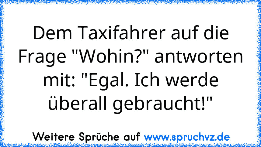 Dem Taxifahrer auf die Frage "Wohin?" antworten mit: "Egal. Ich werde überall gebraucht!"