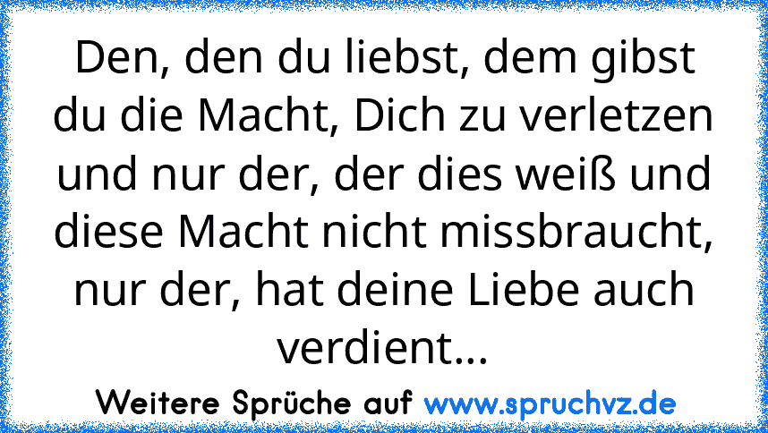 Den, den du liebst, dem gibst du die Macht, Dich zu verletzen und nur der, der dies weiß und diese Macht nicht missbraucht, nur der, hat deine Liebe auch verdient...