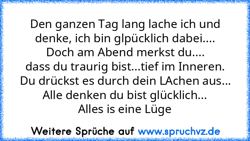 Den ganzen Tag lang lache ich und denke, ich bin glpücklich dabei....
Doch am Abend merkst du....
dass du traurig bist...tief im Inneren.
Du drückst es durch dein LAchen aus...
Alle denken du bist glücklich...
Alles is eine Lüge