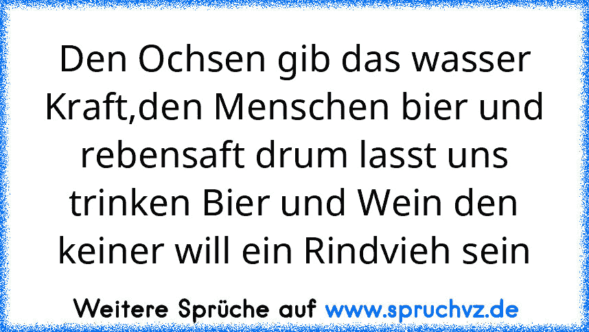 Den Ochsen gib das wasser Kraft,den Menschen bier und rebensaft drum lasst uns trinken Bier und Wein den keiner will ein Rindvieh sein