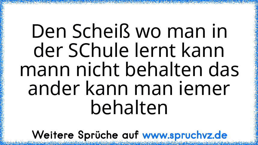 Den Scheiß wo man in der SChule lernt kann mann nicht behalten das ander kann man iemer behalten