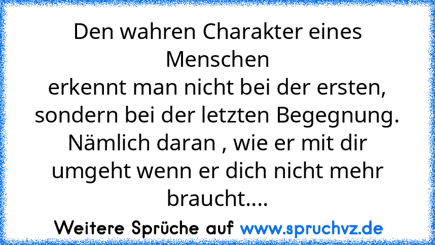 Den wahren Charakter eines
Menschen
erkennt man nicht bei der ersten,
sondern bei der letzten Begegnung.
Nämlich daran , wie er mit dir
umgeht wenn er dich nicht mehr
braucht....