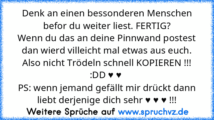 Denk an einen bessonderen Menschen befor du weiter liest. FERTIG?
Wenn du das an deine Pinnwand postest dan wierd villeicht mal etwas aus euch. Also nicht Trödeln schnell KOPIEREN !!! :DD ♥ ♥ 
PS: wenn jemand gefällt mir drückt dann liebt derjenige dich sehr ♥ ♥ ♥ !!!