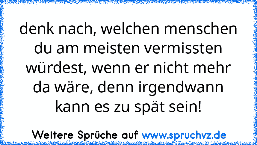 denk nach, welchen menschen du am meisten vermissten würdest, wenn er nicht mehr da wäre, denn irgendwann kann es zu spät sein!