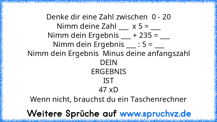 Denke dir eine Zahl zwischen  0 - 20
Nimm deine Zahl ___  x 5 = ___
Nimm dein Ergebnis ___ + 235 = ___
Nimm dein Ergebnis ___ : 5 = ___
Nimm dein Ergebnis  Minus deine anfangszahl
DEIN
ERGEBNIS
IST
47 xD
Wenn nicht, brauchst du ein Taschenrechner