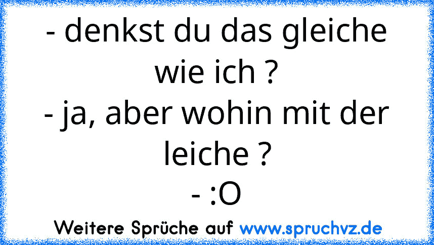 - denkst du das gleiche wie ich ?
- ja, aber wohin mit der leiche ?
- :O