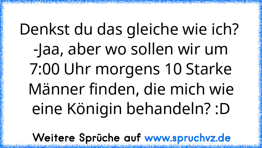 Denkst du das gleiche wie ich? 
-Jaa, aber wo sollen wir um 7:00 Uhr morgens 10 Starke Männer finden, die mich wie eine Königin behandeln? :D