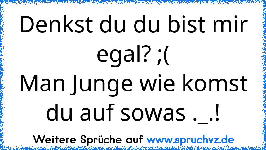 Denkst du du bist mir egal? ;(
Man Junge wie komst du auf sowas ._.!