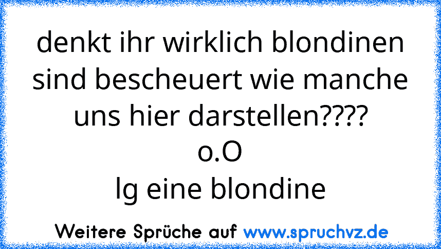 denkt ihr wirklich blondinen sind bescheuert wie manche uns hier darstellen????
o.O
lg eine blondine