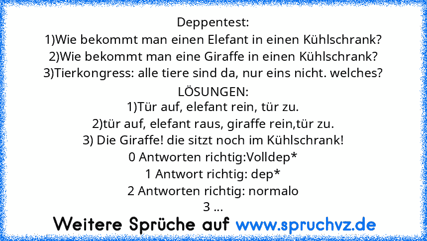 Deppentest:
1)Wie bekommt man einen Elefant in einen Kühlschrank?
2)Wie bekommt man eine Giraffe in einen Kühlschrank?
3)Tierkongress: alle tiere sind da, nur eins nicht. welches?
LÖSUNGEN:
1)Tür auf, elefant rein, tür zu.
2)tür auf, elefant raus, giraffe rein,tür zu.
3) Die Giraffe! die sitzt noch im Kühlschrank!
0 Antworten richtig:Volldep*
1 Antwort richtig: dep*
2 Antworten richtig: normalo
3 ...