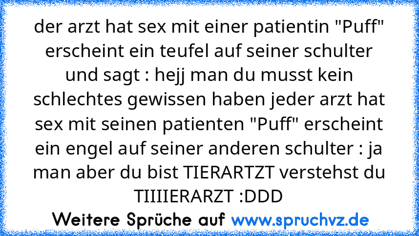 der arzt hat sex mit einer patientin "Puff" erscheint ein teufel auf seiner schulter und sagt : hejj man du musst kein schlechtes gewissen haben jeder arzt hat sex mit seinen patienten "Puff" erscheint ein engel auf seiner anderen schulter : ja man aber du bist TIERARTZT verstehst du TIIIIERARZT :DDD