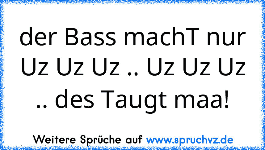 der Bass machT nur Uz Uz Uz .. Uz Uz Uz .. des Taugt maa!