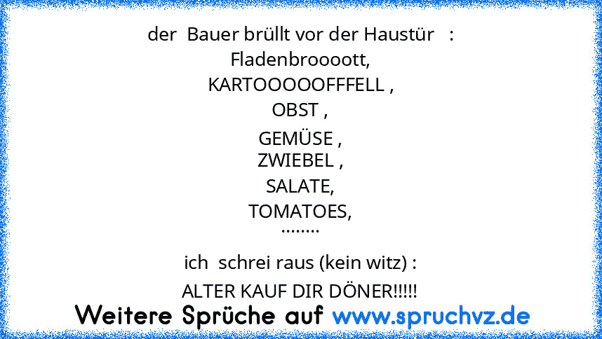 der  Bauer brüllt vor der Haustür   :
Fladenbroooott,
KARTOOOOOFFFELL ,
OBST ,
GEMÜSE ,
ZWIEBEL ,
SALATE,
TOMATOES,
........
ich  schrei raus (kein witz) :
ALTER KAUF DIR DÖNER!!!!!