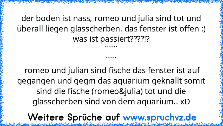 der boden ist nass, romeo und julia sind tot und überall liegen glasscherben. das fenster ist offen :)
was ist passiert????!?
......
.....
 romeo und julian sind fische das fenster ist auf gegangen und gegm das aquarium geknallt somit sind die fische (romeo&julia) tot und die glasscherben sind von dem aquarium.. xD