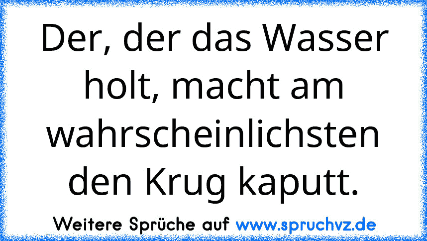 Der, der das Wasser holt, macht am wahrscheinlichsten den Krug kaputt.