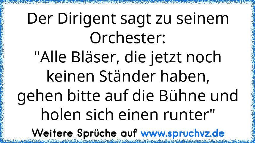 Der Dirigent sagt zu seinem Orchester:
"Alle Bläser, die jetzt noch keinen Ständer haben,
gehen bitte auf die Bühne und holen sich einen runter"