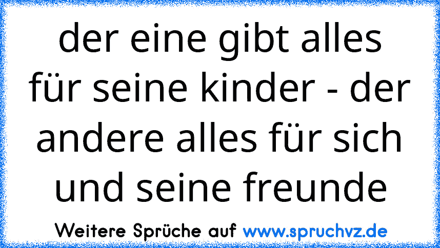 der eine gibt alles für seine kinder - der andere alles für sich und seine freunde